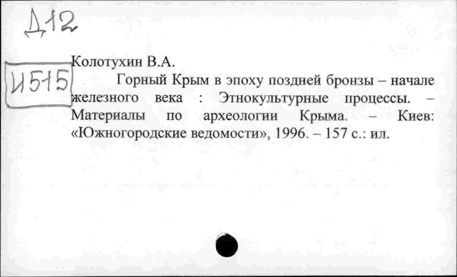 ﻿Ж
МИ Б,
■Солотухин В.А.
Горный Крым в эпоху поздней бронзы - начале железного века : Этнокультурные процессы. -
Материалы по археологии Крыма. - Киев:
«Южногородские ведомости», 1996. - 157 с.: ил.